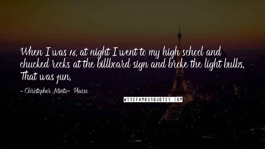 Christopher Mintz-Plasse Quotes: When I was 16, at night I went to my high school and chucked rocks at the billboard sign and broke the light bulbs. That was fun.