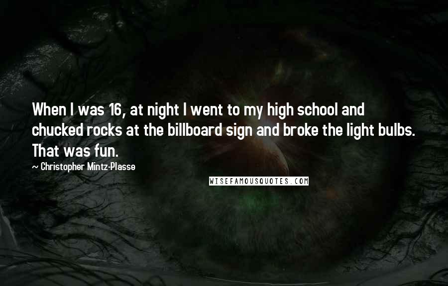 Christopher Mintz-Plasse Quotes: When I was 16, at night I went to my high school and chucked rocks at the billboard sign and broke the light bulbs. That was fun.