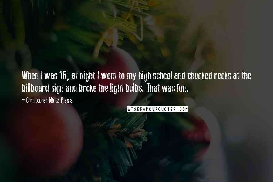 Christopher Mintz-Plasse Quotes: When I was 16, at night I went to my high school and chucked rocks at the billboard sign and broke the light bulbs. That was fun.