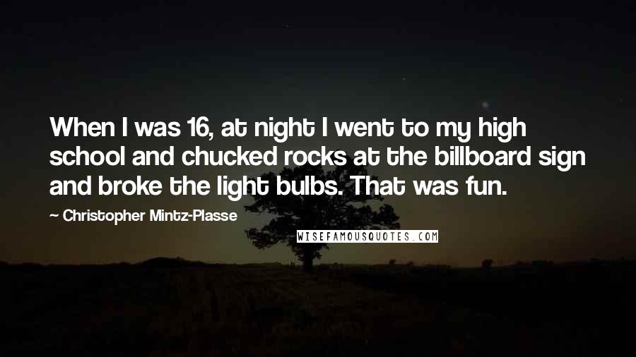 Christopher Mintz-Plasse Quotes: When I was 16, at night I went to my high school and chucked rocks at the billboard sign and broke the light bulbs. That was fun.