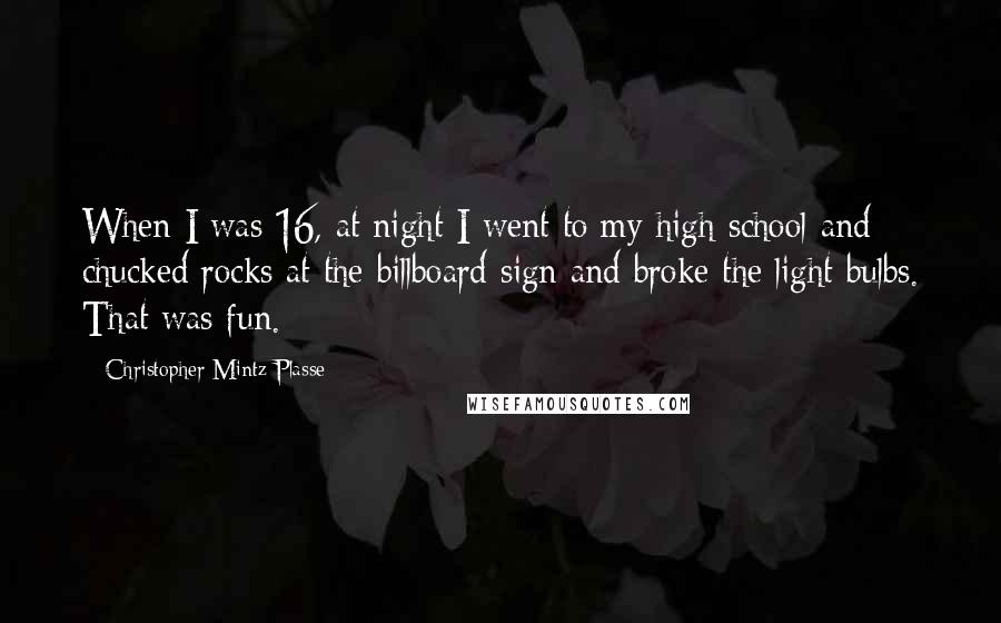 Christopher Mintz-Plasse Quotes: When I was 16, at night I went to my high school and chucked rocks at the billboard sign and broke the light bulbs. That was fun.