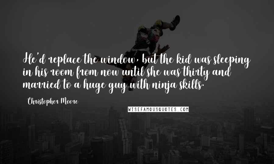 Christopher Moore Quotes: He'd replace the window, but the kid was sleeping in his room from now until she was thirty and married to a huge guy with ninja skills.