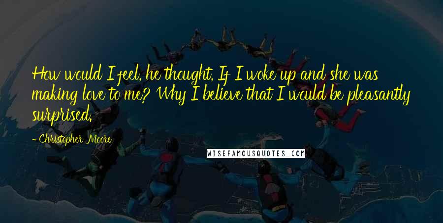 Christopher Moore Quotes: How would I feel, he thought, If I woke up and she was making love to me? Why I believe that I would be pleasantly surprised.