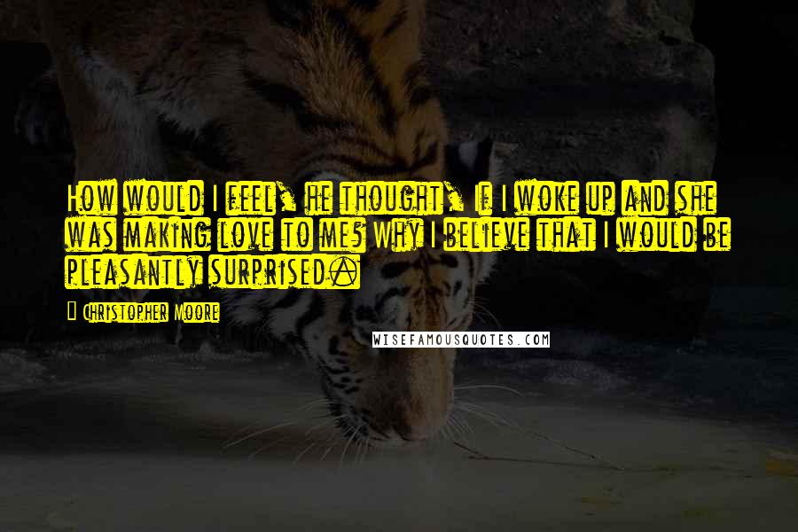 Christopher Moore Quotes: How would I feel, he thought, If I woke up and she was making love to me? Why I believe that I would be pleasantly surprised.