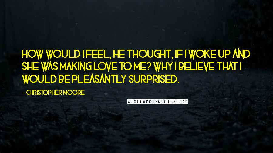 Christopher Moore Quotes: How would I feel, he thought, If I woke up and she was making love to me? Why I believe that I would be pleasantly surprised.