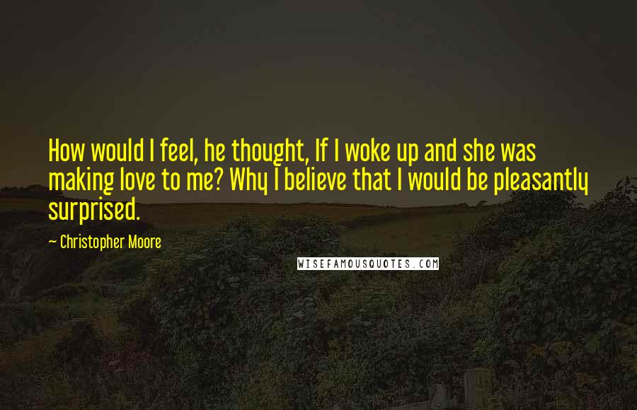 Christopher Moore Quotes: How would I feel, he thought, If I woke up and she was making love to me? Why I believe that I would be pleasantly surprised.