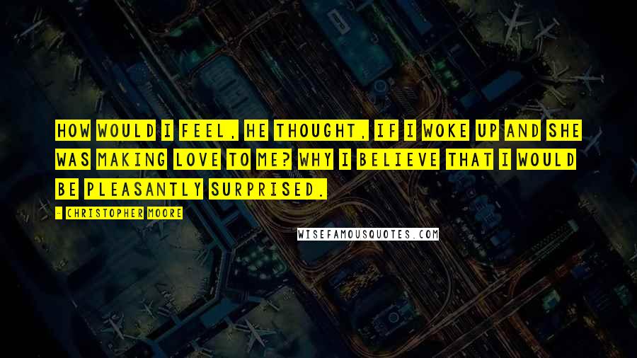 Christopher Moore Quotes: How would I feel, he thought, If I woke up and she was making love to me? Why I believe that I would be pleasantly surprised.