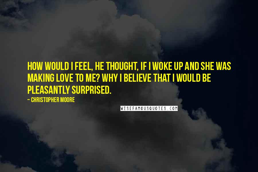 Christopher Moore Quotes: How would I feel, he thought, If I woke up and she was making love to me? Why I believe that I would be pleasantly surprised.