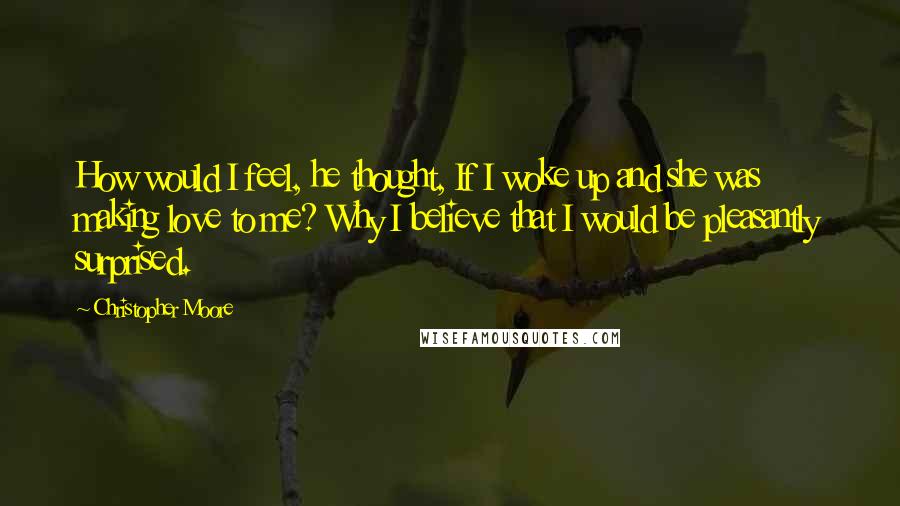 Christopher Moore Quotes: How would I feel, he thought, If I woke up and she was making love to me? Why I believe that I would be pleasantly surprised.