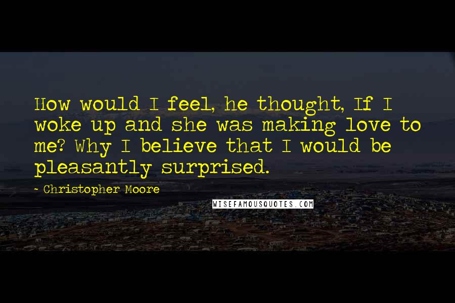 Christopher Moore Quotes: How would I feel, he thought, If I woke up and she was making love to me? Why I believe that I would be pleasantly surprised.
