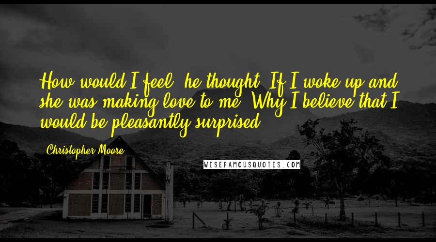 Christopher Moore Quotes: How would I feel, he thought, If I woke up and she was making love to me? Why I believe that I would be pleasantly surprised.