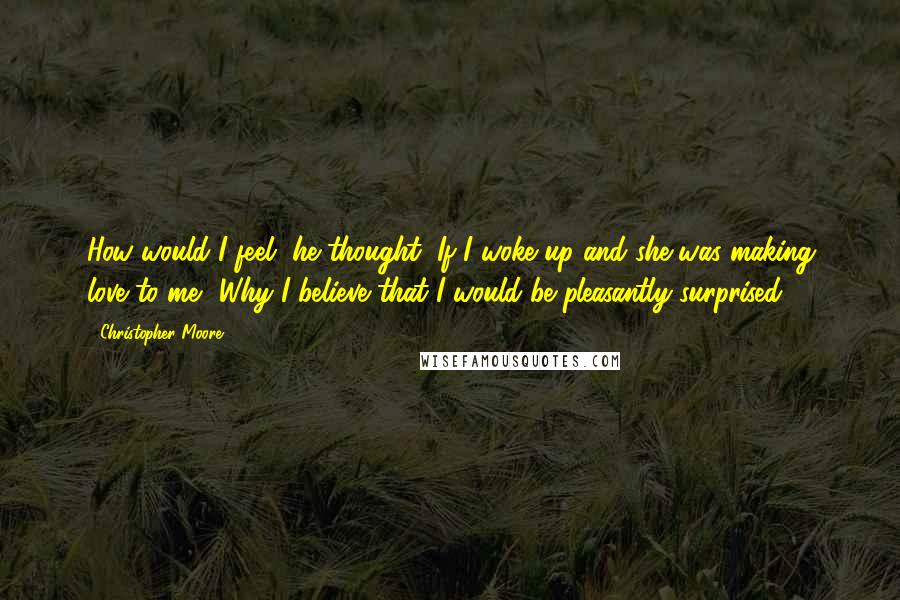 Christopher Moore Quotes: How would I feel, he thought, If I woke up and she was making love to me? Why I believe that I would be pleasantly surprised.