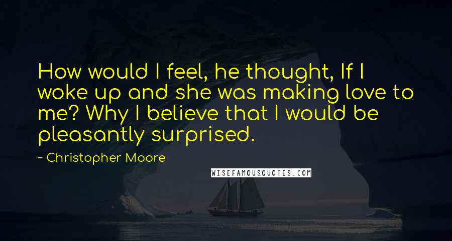 Christopher Moore Quotes: How would I feel, he thought, If I woke up and she was making love to me? Why I believe that I would be pleasantly surprised.