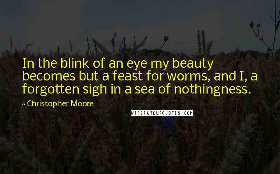 Christopher Moore Quotes: In the blink of an eye my beauty becomes but a feast for worms, and I, a forgotten sigh in a sea of nothingness.
