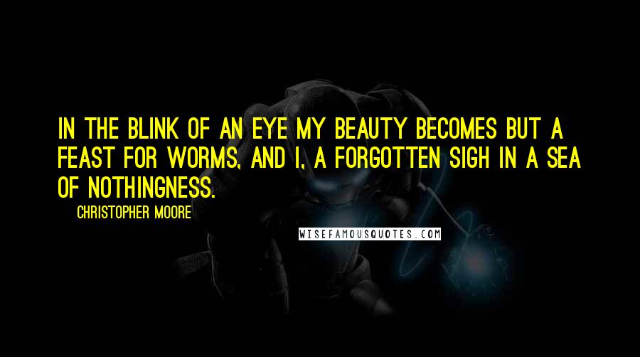 Christopher Moore Quotes: In the blink of an eye my beauty becomes but a feast for worms, and I, a forgotten sigh in a sea of nothingness.