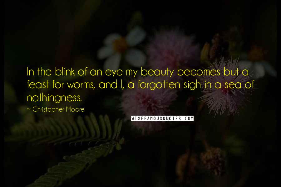 Christopher Moore Quotes: In the blink of an eye my beauty becomes but a feast for worms, and I, a forgotten sigh in a sea of nothingness.