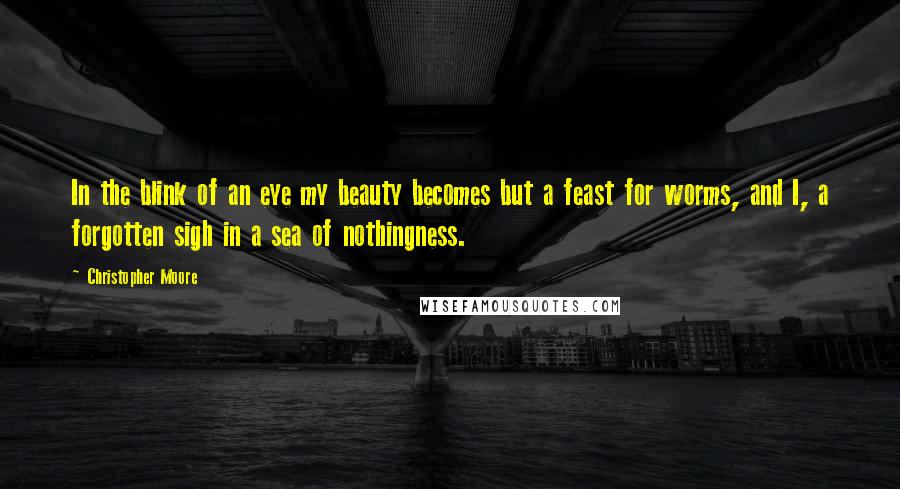 Christopher Moore Quotes: In the blink of an eye my beauty becomes but a feast for worms, and I, a forgotten sigh in a sea of nothingness.