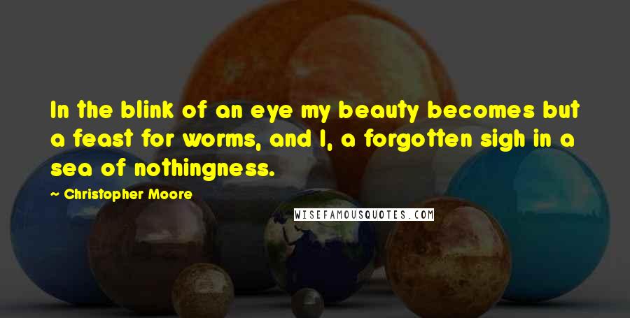 Christopher Moore Quotes: In the blink of an eye my beauty becomes but a feast for worms, and I, a forgotten sigh in a sea of nothingness.