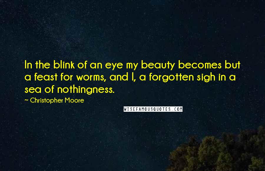 Christopher Moore Quotes: In the blink of an eye my beauty becomes but a feast for worms, and I, a forgotten sigh in a sea of nothingness.