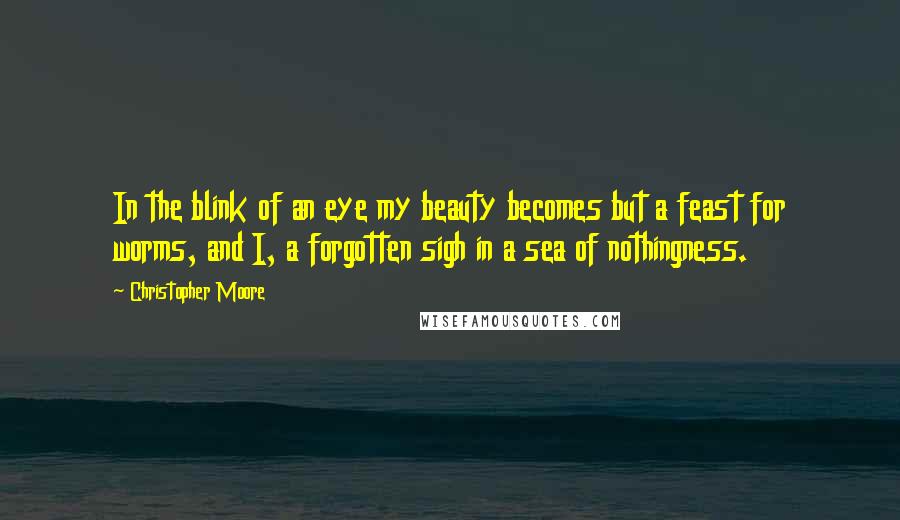 Christopher Moore Quotes: In the blink of an eye my beauty becomes but a feast for worms, and I, a forgotten sigh in a sea of nothingness.