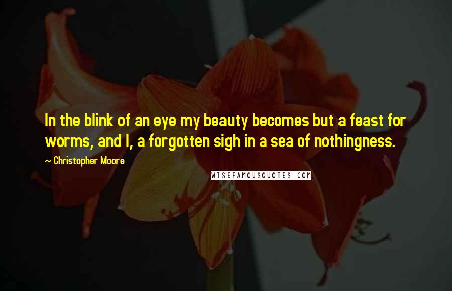 Christopher Moore Quotes: In the blink of an eye my beauty becomes but a feast for worms, and I, a forgotten sigh in a sea of nothingness.