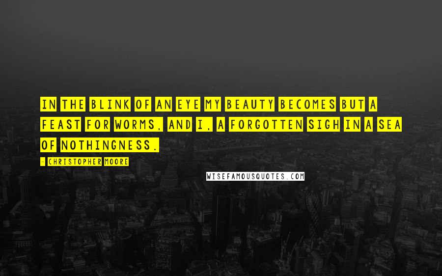 Christopher Moore Quotes: In the blink of an eye my beauty becomes but a feast for worms, and I, a forgotten sigh in a sea of nothingness.