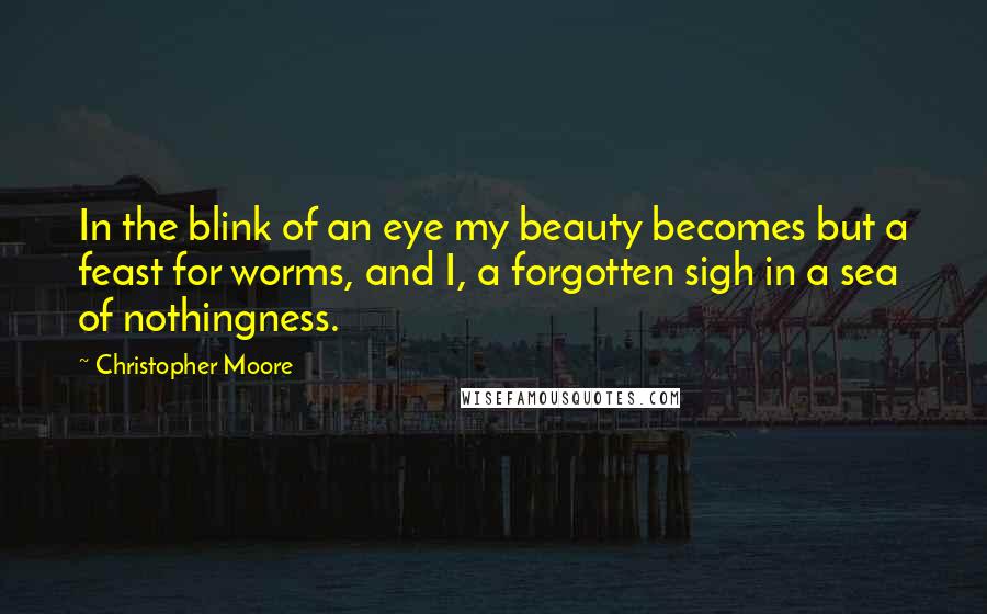 Christopher Moore Quotes: In the blink of an eye my beauty becomes but a feast for worms, and I, a forgotten sigh in a sea of nothingness.
