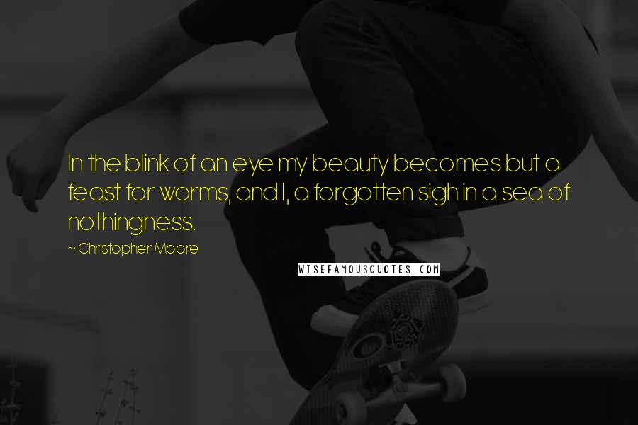 Christopher Moore Quotes: In the blink of an eye my beauty becomes but a feast for worms, and I, a forgotten sigh in a sea of nothingness.