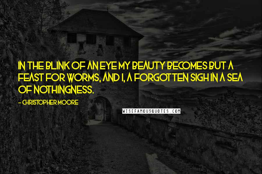 Christopher Moore Quotes: In the blink of an eye my beauty becomes but a feast for worms, and I, a forgotten sigh in a sea of nothingness.