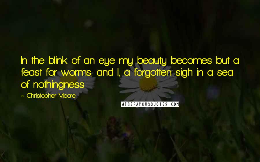 Christopher Moore Quotes: In the blink of an eye my beauty becomes but a feast for worms, and I, a forgotten sigh in a sea of nothingness.