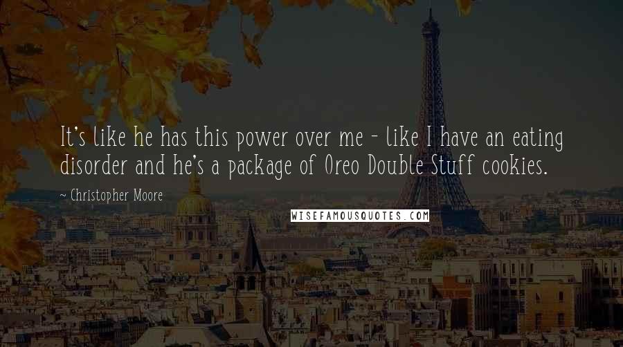 Christopher Moore Quotes: It's like he has this power over me - like I have an eating disorder and he's a package of Oreo Double Stuff cookies.