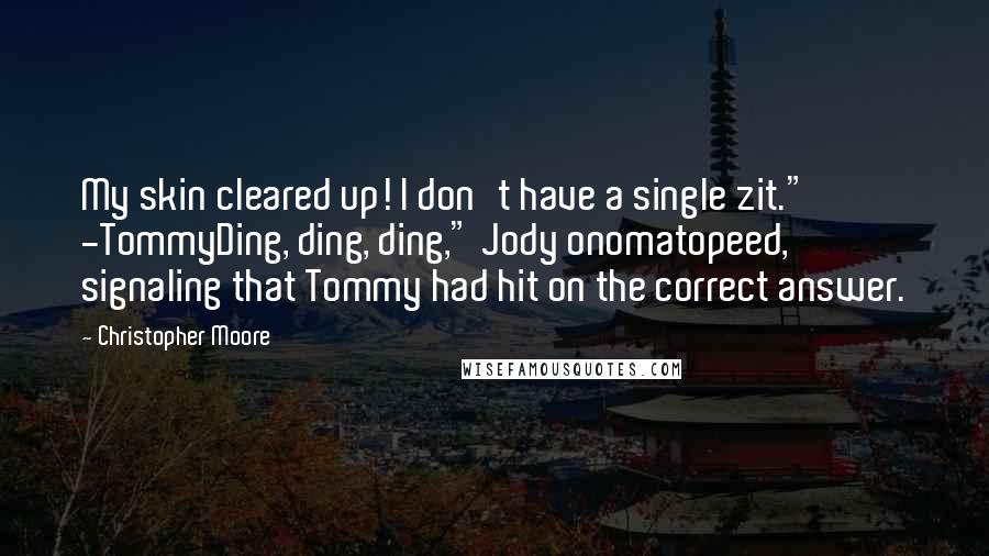 Christopher Moore Quotes: My skin cleared up! I don't have a single zit." -TommyDing, ding, ding," Jody onomatopeed, signaling that Tommy had hit on the correct answer.