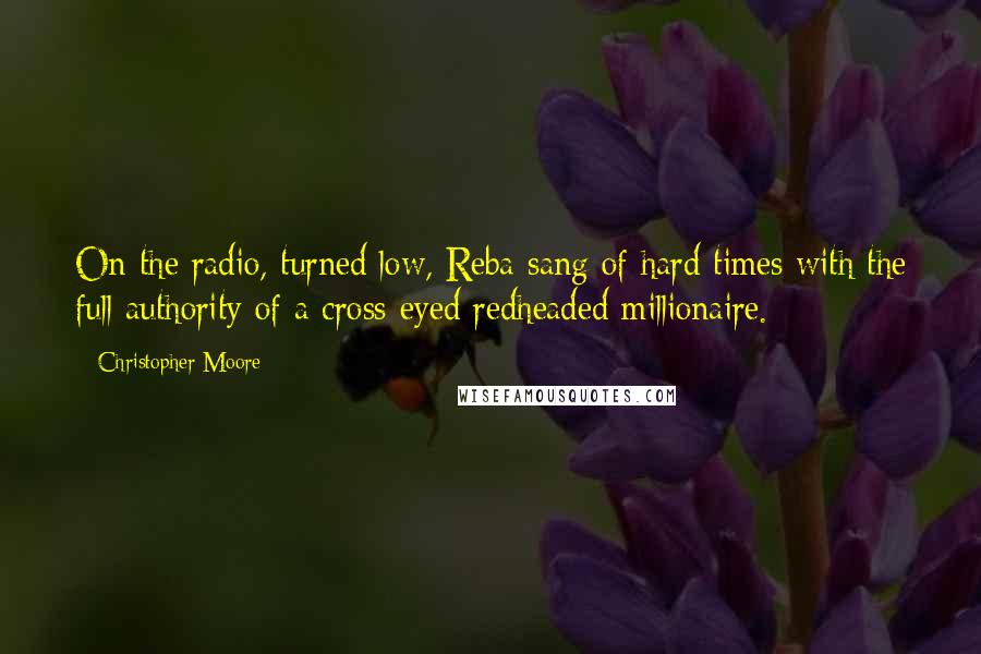 Christopher Moore Quotes: On the radio, turned low, Reba sang of hard times with the full authority of a cross-eyed redheaded millionaire.