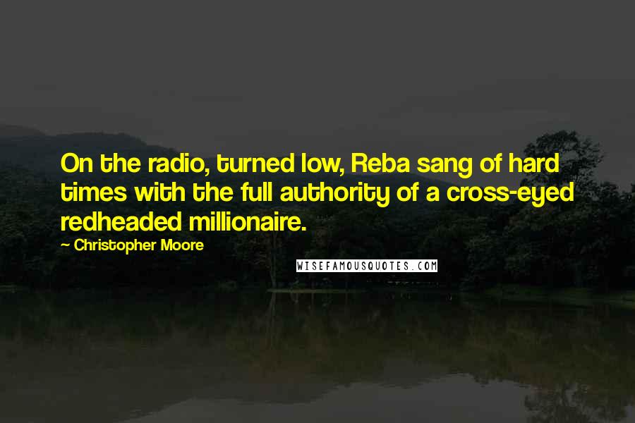 Christopher Moore Quotes: On the radio, turned low, Reba sang of hard times with the full authority of a cross-eyed redheaded millionaire.