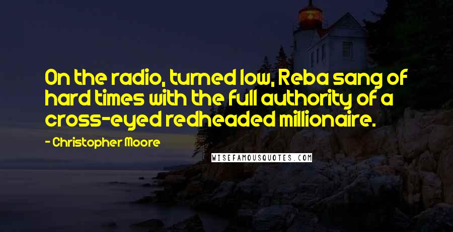 Christopher Moore Quotes: On the radio, turned low, Reba sang of hard times with the full authority of a cross-eyed redheaded millionaire.