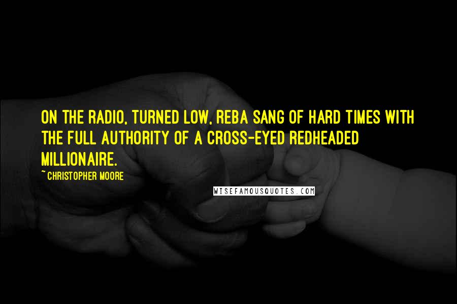 Christopher Moore Quotes: On the radio, turned low, Reba sang of hard times with the full authority of a cross-eyed redheaded millionaire.