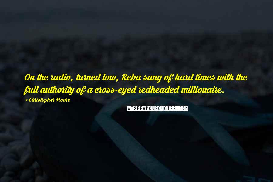 Christopher Moore Quotes: On the radio, turned low, Reba sang of hard times with the full authority of a cross-eyed redheaded millionaire.