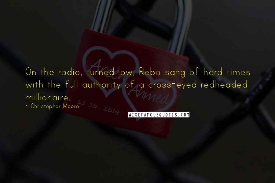 Christopher Moore Quotes: On the radio, turned low, Reba sang of hard times with the full authority of a cross-eyed redheaded millionaire.