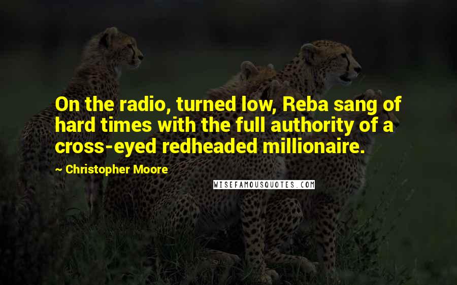 Christopher Moore Quotes: On the radio, turned low, Reba sang of hard times with the full authority of a cross-eyed redheaded millionaire.
