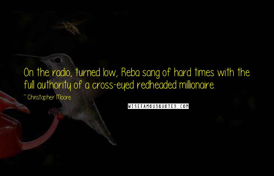 Christopher Moore Quotes: On the radio, turned low, Reba sang of hard times with the full authority of a cross-eyed redheaded millionaire.