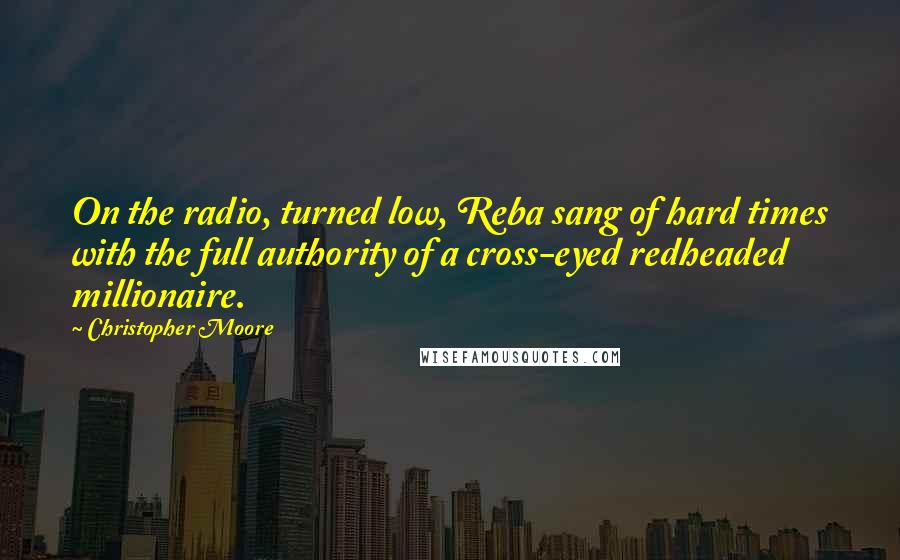 Christopher Moore Quotes: On the radio, turned low, Reba sang of hard times with the full authority of a cross-eyed redheaded millionaire.