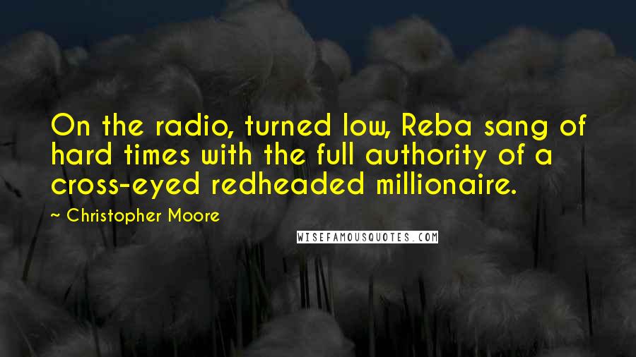 Christopher Moore Quotes: On the radio, turned low, Reba sang of hard times with the full authority of a cross-eyed redheaded millionaire.