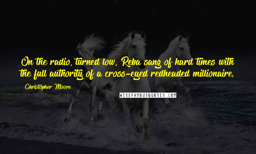 Christopher Moore Quotes: On the radio, turned low, Reba sang of hard times with the full authority of a cross-eyed redheaded millionaire.