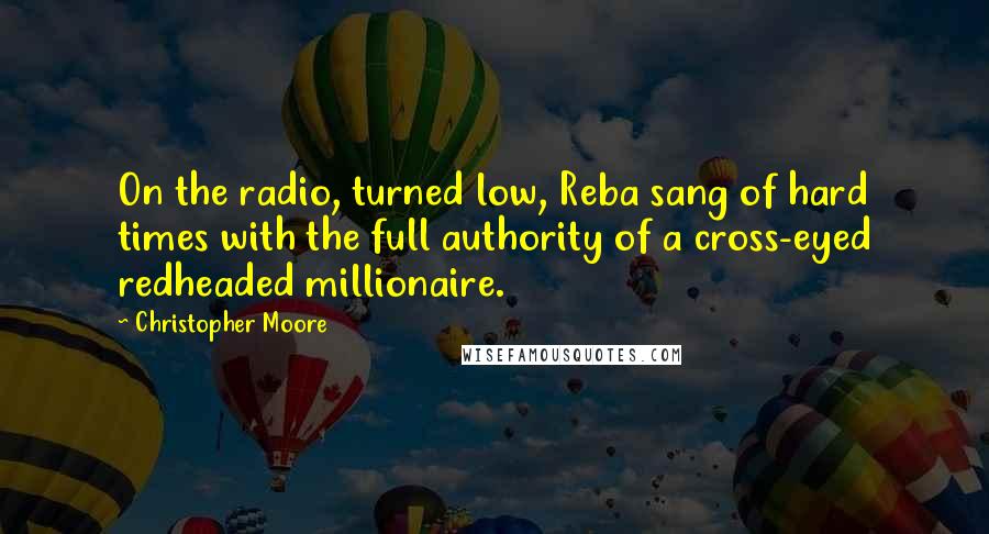 Christopher Moore Quotes: On the radio, turned low, Reba sang of hard times with the full authority of a cross-eyed redheaded millionaire.