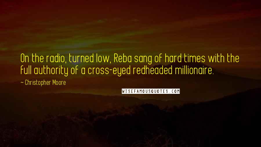 Christopher Moore Quotes: On the radio, turned low, Reba sang of hard times with the full authority of a cross-eyed redheaded millionaire.
