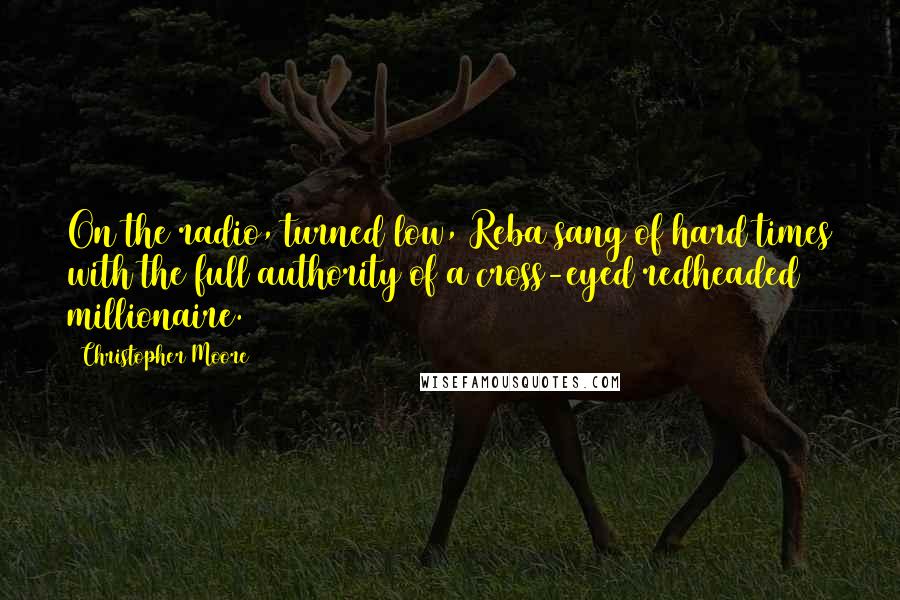 Christopher Moore Quotes: On the radio, turned low, Reba sang of hard times with the full authority of a cross-eyed redheaded millionaire.