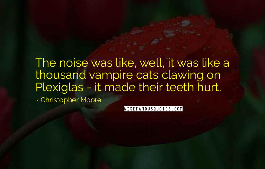 Christopher Moore Quotes: The noise was like, well, it was like a thousand vampire cats clawing on Plexiglas - it made their teeth hurt.
