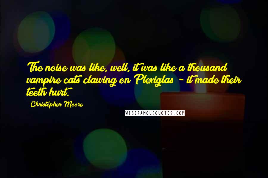 Christopher Moore Quotes: The noise was like, well, it was like a thousand vampire cats clawing on Plexiglas - it made their teeth hurt.