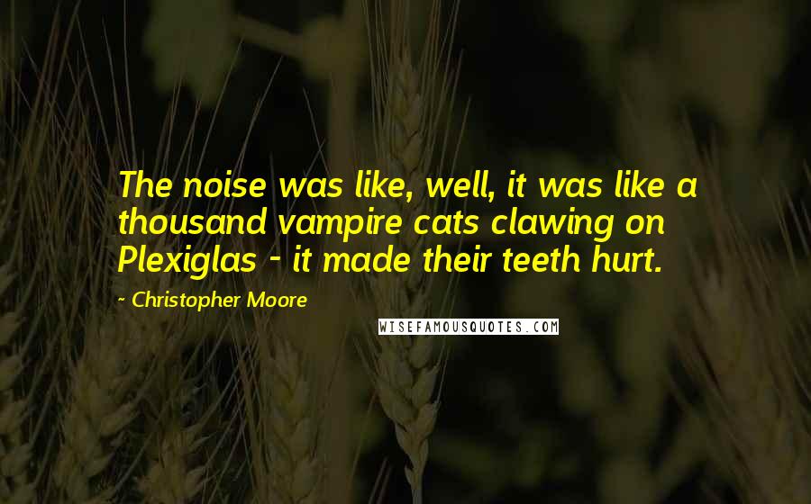 Christopher Moore Quotes: The noise was like, well, it was like a thousand vampire cats clawing on Plexiglas - it made their teeth hurt.