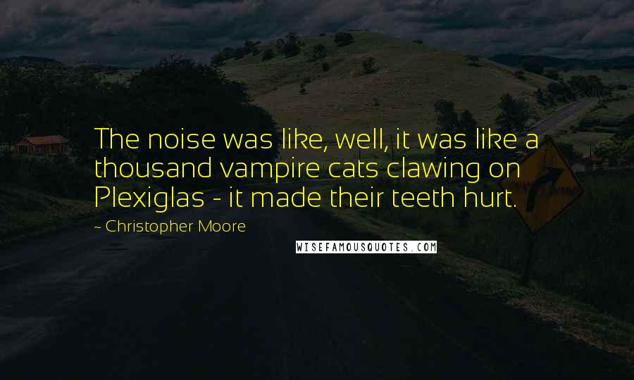 Christopher Moore Quotes: The noise was like, well, it was like a thousand vampire cats clawing on Plexiglas - it made their teeth hurt.